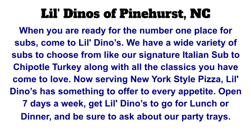 Lil' Dinos of Pinehurst, NC When you are ready for the number one place for subs, come to Lil' Dino’s. We have a wide variety of subs to choose from like our signature Italian Sub to Chipotle Turkey along with all the classics you have come to love. Now serving New York Style Pizza, Lil' Dino’s has something to offer to every appetite. Open 7 days a week, get Lil' Dino’s to go for Lunch or Dinner, and be sure to ask about our party trays.