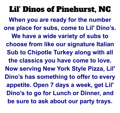 Lil' Dinos of Pinehurst, NC When you are ready for the number one place for subs, come to Lil' Dino’s. We have a wide variety of subs to choose from like our signature Italian Sub to Chipotle Turkey along with all the classics you have come to love. Now serving New York Style Pizza, Lil' Dino’s has something to offer to every appetite. Open 7 days a week, get Lil' Dino’s to go for Lunch or Dinner, and be sure to ask about our party trays.